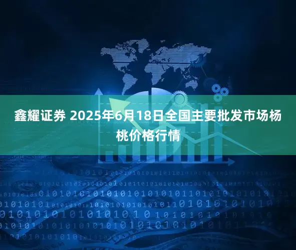 鑫耀证券 2025年6月18日全国主要批发市场杨桃价格行情