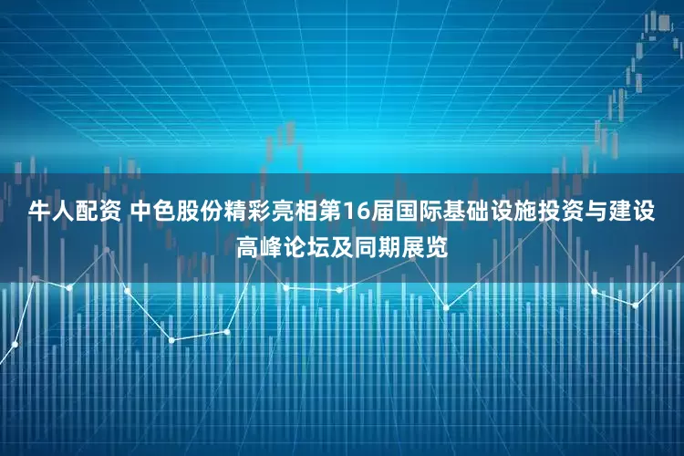 牛人配资 中色股份精彩亮相第16届国际基础设施投资与建设高峰论坛及同期展览