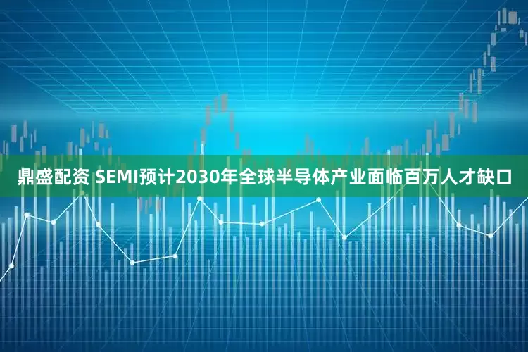 鼎盛配资 SEMI预计2030年全球半导体产业面临百万人才缺口