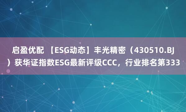 启盈优配 【ESG动态】丰光精密（430510.BJ）获华证指数ESG最新评级CCC，行业排名第333