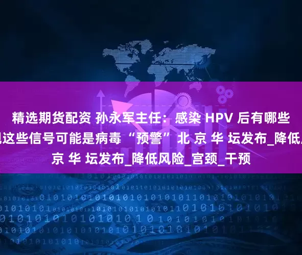 精选期货配资 孙永军主任：感染 HPV 后有哪些症状？身体出现这些信号可能是病毒 “预警” 北 京 华 坛发布_降低风险_宫颈_干预