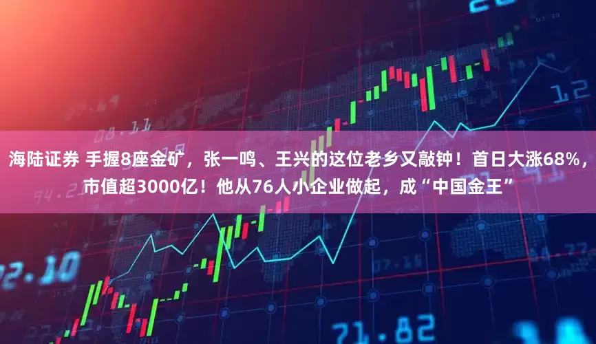 海陆证券 手握8座金矿，张一鸣、王兴的这位老乡又敲钟！首日大涨68%，市值超3000亿！他从76人小企业做起，成“中国金王”