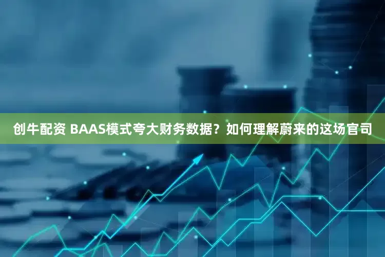 创牛配资 BAAS模式夸大财务数据？如何理解蔚来的这场官司